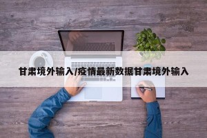 甘肃境外输入/疫情最新数据甘肃境外输入