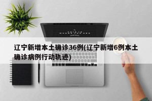 辽宁新增本土确诊36例(辽宁新增6例本土确诊病例行动轨迹)