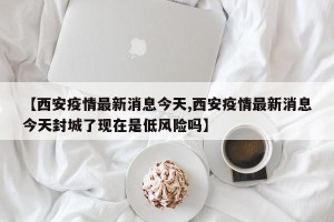 【西安疫情最新消息今天,西安疫情最新消息今天封城了现在是低风险吗】