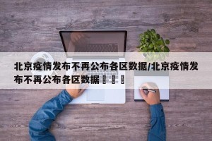 北京疫情发布不再公布各区数据/北京疫情发布不再公布各区数据犇犇犇
