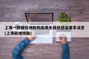 上海一核酸检测机构出现无症状感染者系谣言(上海新增核酸)