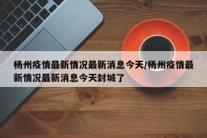杨州疫情最新情况最新消息今天/杨州疫情最新情况最新消息今天封城了
