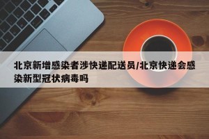 北京新增感染者涉快递配送员/北京快递会感染新型冠状病毒吗