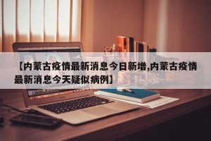 【内蒙古疫情最新消息今日新增,内蒙古疫情最新消息今天疑似病例】