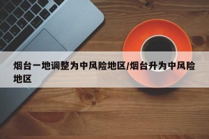 烟台一地调整为中风险地区/烟台升为中风险地区