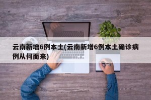 云南新增6例本土(云南新增6例本土确诊病例从何而来)