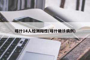 喀什14人检测阳性(喀什确诊病例)