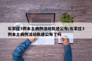 石家庄3例本土病例活动轨迹公布/石家庄3例本土病例活动轨迹公布了吗