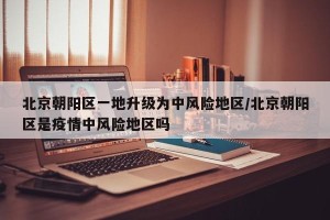 北京朝阳区一地升级为中风险地区/北京朝阳区是疫情中风险地区吗