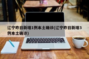 辽宁昨日新增1例本土确诊(辽宁昨日新增3例本土确诊)