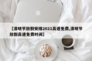 【清明节放假安排2021高速免费,清明节放假高速免费时间】