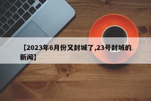 【2023年6月份又封城了,23号封城的新闻】