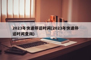 2023年快递停运时间(2023年快递停运时间查询)