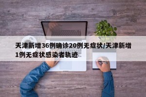 天津新增36例确诊20例无症状/天津新增1例无症状感染者轨迹