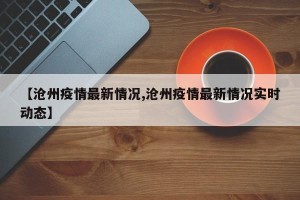 【沧州疫情最新情况,沧州疫情最新情况实时动态】