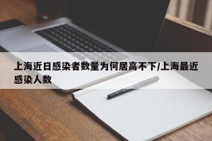 上海近日感染者数量为何居高不下/上海最近感染人数