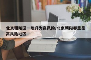 北京朝阳区一地升为高风险/北京朝阳哪里是高风险地区