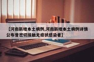 【河南新增本土病例,河南新增本土病例详情公布曾密切接触无症状感染者】