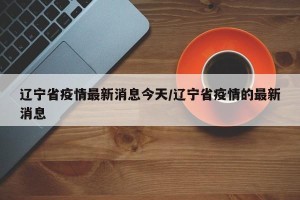 辽宁省疫情最新消息今天/辽宁省疫情的最新消息