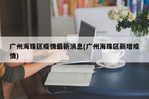 广州海珠区疫情最新消息(广州海珠区新增疫情)