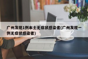广州发现1例本土无症状感染者(广州发现一例无症状感染者)
