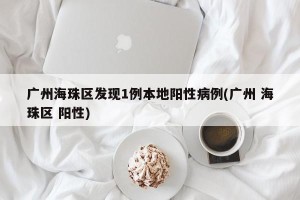 广州海珠区发现1例本地阳性病例(广州 海珠区 阳性)