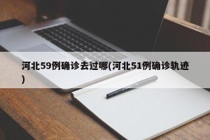 河北59例确诊去过哪(河北51例确诊轨迹)