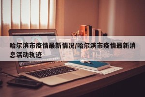 哈尔滨市疫情最新情况/哈尔滨市疫情最新消息活动轨迹
