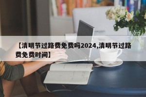 【清明节过路费免费吗2024,清明节过路费免费时间】