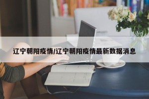 辽宁朝阳疫情/辽宁朝阳疫情最新数据消息