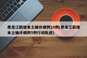 黑龙江新增本土确诊病例10例(黑龙江新增本土确诊病例5例行动轨迹)
