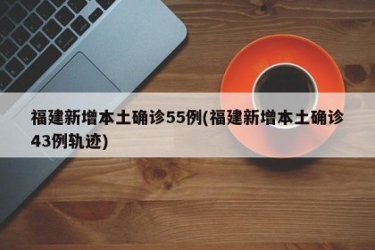 福建新增本土确诊55例(福建新增本土确诊43例轨迹)