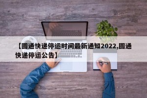 【圆通快递停运时间最新通知2022,圆通快递停运公告】