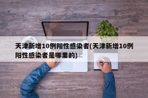 天津新增10例阳性感染者(天津新增10例阳性感染者是哪里的)
