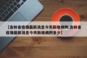 【吉林省疫情最新消息今天新增病例,吉林省疫情最新消息今天新增病例多少】