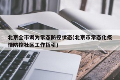 北京全市调为常态防控状态(北京市常态化疫情防控社区工作指引)