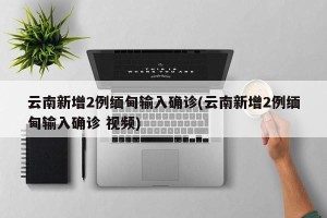 云南新增2例缅甸输入确诊(云南新增2例缅甸输入确诊 视频)