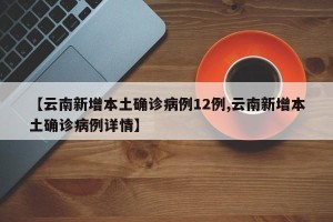 【云南新增本土确诊病例12例,云南新增本土确诊病例详情】