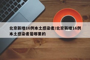 北京新增16例本土感染者/北京新增16例本土感染者是哪里的