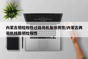 内蒙古初检阳性过路司机复核阴性/内蒙古两司机核酸初检阳性