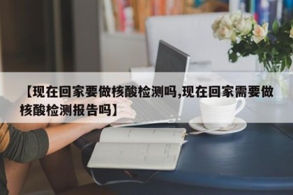【现在回家要做核酸检测吗,现在回家需要做核酸检测报告吗】