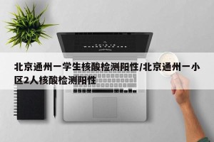 北京通州一学生核酸检测阳性/北京通州一小区2人核酸检测阳性