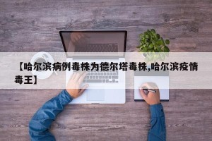 【哈尔滨病例毒株为德尔塔毒株,哈尔滨疫情毒王】