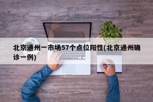 北京通州一市场57个点位阳性(北京通州确诊一例)