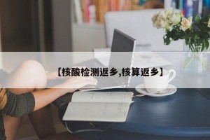 【核酸检测返乡,核算返乡】