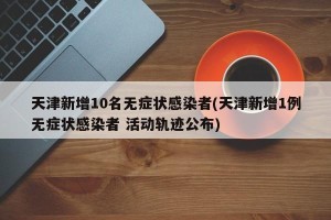 天津新增10名无症状感染者(天津新增1例无症状感染者 活动轨迹公布)