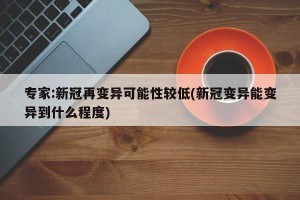 专家:新冠再变异可能性较低(新冠变异能变异到什么程度)