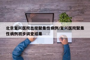 北京复兴医院出现聚集性病例/复兴医院聚集性病例初步调查结果