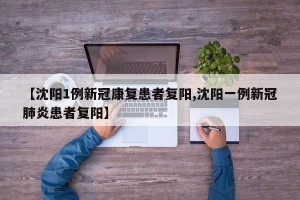 【沈阳1例新冠康复患者复阳,沈阳一例新冠肺炎患者复阳】