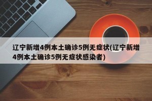 辽宁新增4例本土确诊5例无症状(辽宁新增4例本土确诊5例无症状感染者)
